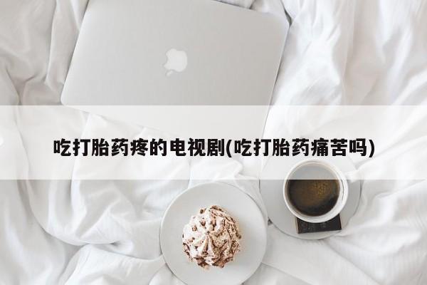 买流产药的联系方式吃打胎药疼的电视剧(吃打胎药痛苦吗)