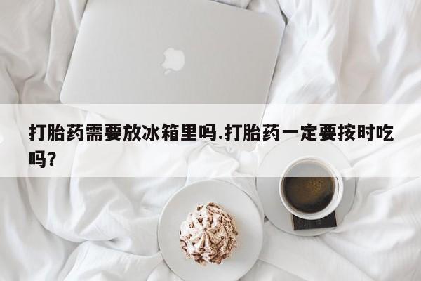 买流产药的联系方式打胎药需要放冰箱里吗.打胎药一定要按时吃吗？