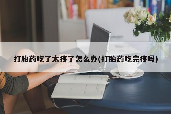 买流产药的联系方式打胎药吃了太疼了怎么办(打胎药吃完疼吗)