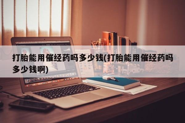 买流产药的联系方式打胎能用催经药吗多少钱(打胎能用催经药吗多少钱啊)