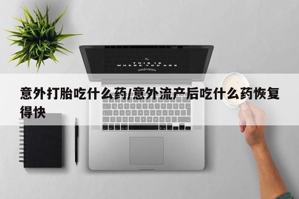 买流产药的联系方式意外打胎吃什么药/意外流产后吃什么药恢复得快