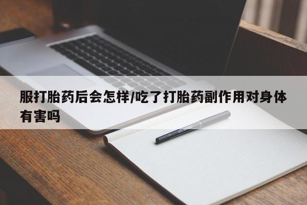 买流产药的联系方式服打胎药后会怎样/吃了打胎药副作用对身体有害吗