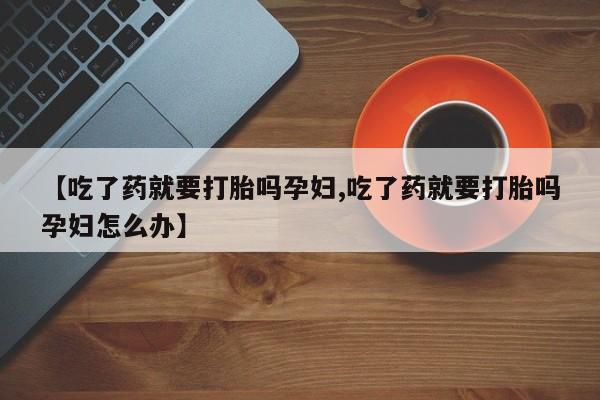 买流产药的联系方式【吃了药就要打胎吗孕妇,吃了药就要打胎吗孕妇怎么办】