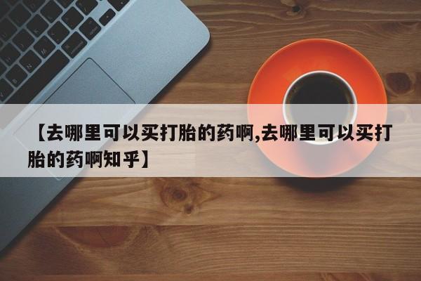 买流产药的联系方式【去哪里可以买打胎的药啊,去哪里可以买打胎的药啊知乎】