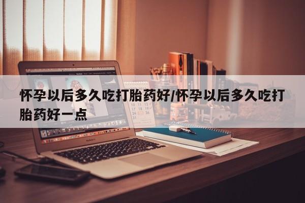 买流产药的联系方式怀孕以后多久吃打胎药好/怀孕以后多久吃打胎药好一点