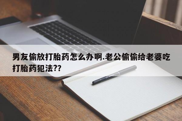 买流产药的联系方式男友偷放打胎药怎么办啊.老公偷偷给老婆吃打胎药犯法?？