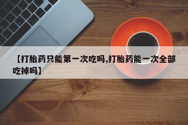 买流产药的联系方式【打胎药只能第一次吃吗,打胎药能一次全部吃掉吗】