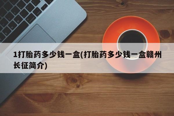 买流产药的联系方式1打胎药多少钱一盒(打胎药多少钱一盒赣州长征简介)