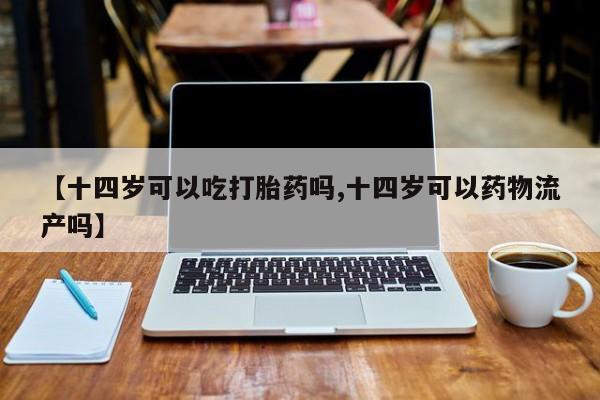 买流产药的联系方式【十四岁可以吃打胎药吗,十四岁可以药物流产吗】