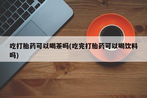 买流产药的联系方式吃打胎药可以喝茶吗(吃完打胎药可以喝饮料吗)