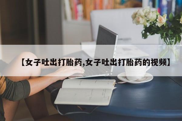 买流产药的联系方式【女子吐出打胎药,女子吐出打胎药的视频】