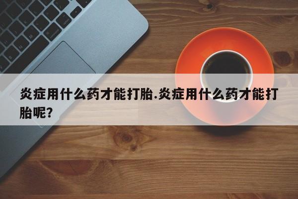 买流产药的联系方式炎症用什么药才能打胎.炎症用什么药才能打胎呢？