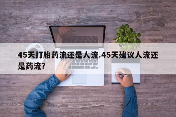 买流产药的联系方式45天打胎药流还是人流.45天建议人流还是药流？