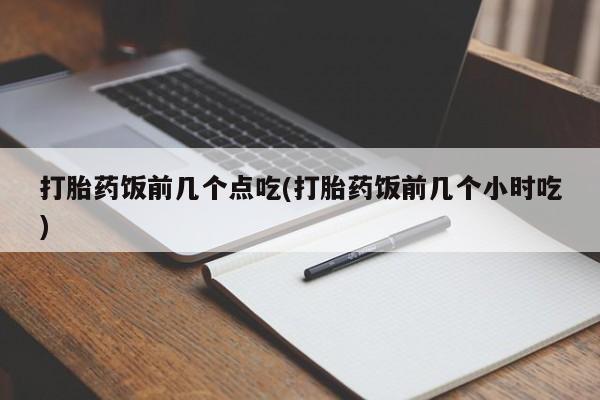 买流产药的联系方式打胎药饭前几个点吃(打胎药饭前几个小时吃)