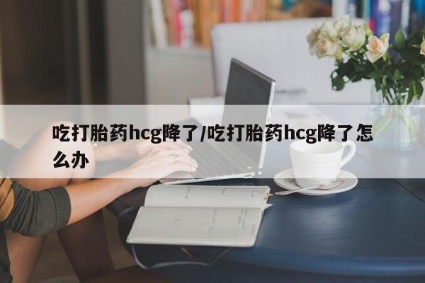 买流产药的联系方式吃打胎药hcg降了/吃打胎药hcg降了怎么办