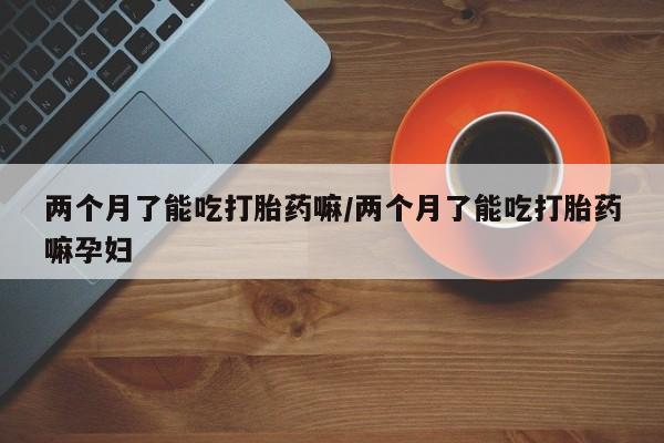买流产药的联系方式两个月了能吃打胎药嘛/两个月了能吃打胎药嘛孕妇