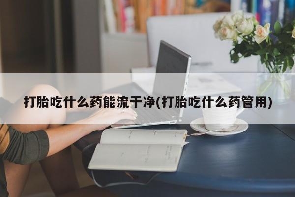 买流产药的联系方式打胎吃什么药能流干净(打胎吃什么药管用)