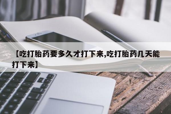 买流产药的联系方式【吃打胎药要多久才打下来,吃打胎药几天能打下来】