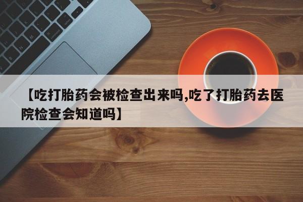 买流产药的联系方式【吃打胎药会被检查出来吗,吃了打胎药去医院检查会知道吗】