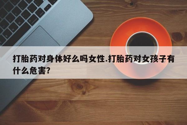 买流产药的联系方式打胎药对身体好么吗女性.打胎药对女孩子有什么危害？