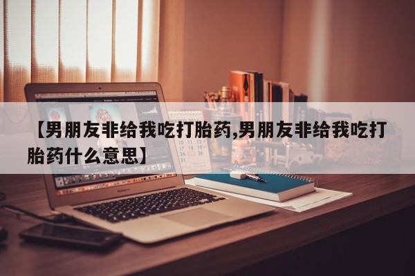 买流产药的联系方式【男朋友非给我吃打胎药,男朋友非给我吃打胎药什么意思】