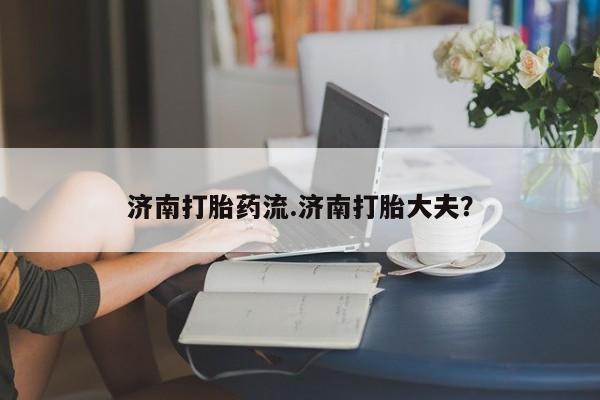 买流产药的联系方式济南打胎药流.济南打胎大夫？