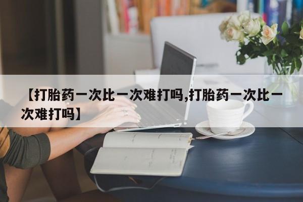 买流产药的联系方式【打胎药一次比一次难打吗,打胎药一次比一次难打吗】