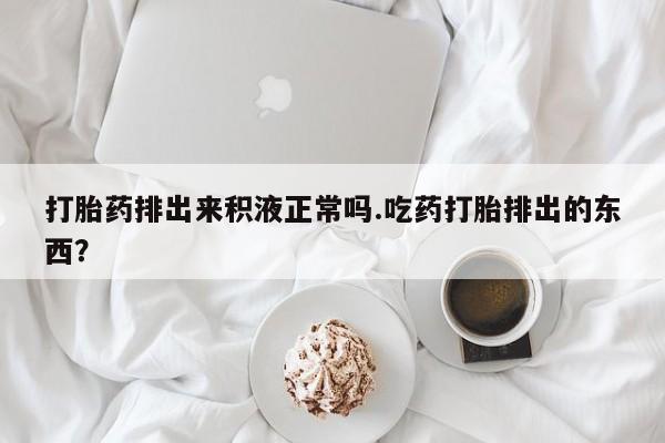 买流产药的联系方式打胎药排出来积液正常吗.吃药打胎排出的东西？