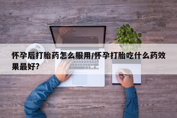 买流产药的联系方式怀孕后打胎药怎么服用/怀孕打胎吃什么药效果最好?