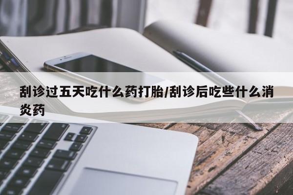 买流产药的联系方式刮诊过五天吃什么药打胎/刮诊后吃些什么消炎药