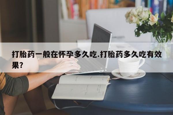买流产药的联系方式打胎药一般在怀孕多久吃.打胎药多久吃有效果？