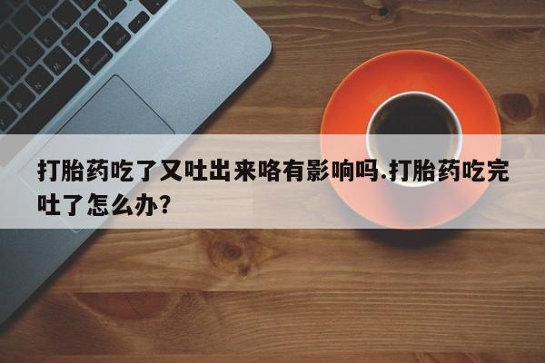 买流产药的联系方式打胎药吃了又吐出来咯有影响吗.打胎药吃完吐了怎么办？