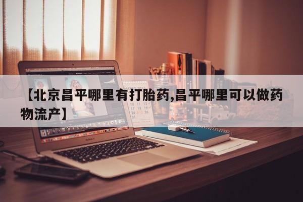 买流产药的联系方式【北京昌平哪里有打胎药,昌平哪里可以做药物流产】