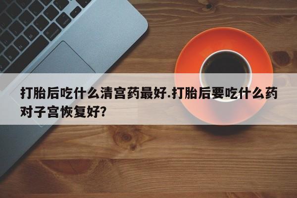 买流产药的联系方式打胎后吃什么清宫药最好.打胎后要吃什么药对子宫恢复好？