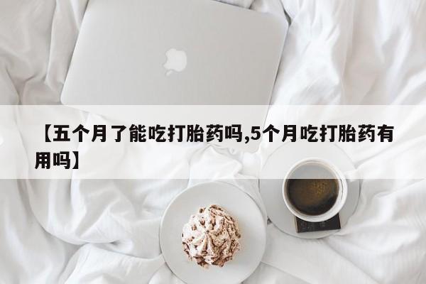 买流产药的联系方式【五个月了能吃打胎药吗,5个月吃打胎药有用吗】