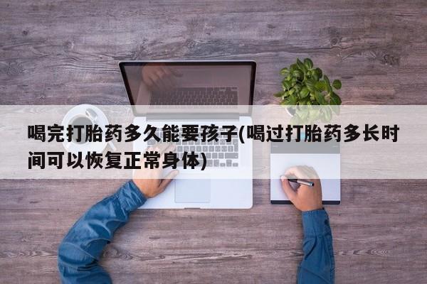 买流产药的联系方式喝完打胎药多久能要孩子(喝过打胎药多长时间可以恢复正常身体)