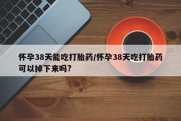 买流产药的联系方式怀孕38天能吃打胎药/怀孕38天吃打胎药可以掉下来吗?