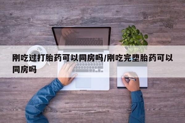 买流产药的联系方式刚吃过打胎药可以同房吗/刚吃完堕胎药可以同房吗