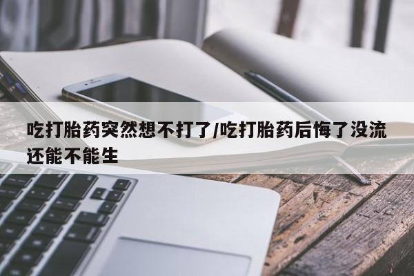 买流产药的联系方式吃打胎药突然想不打了/吃打胎药后悔了没流还能不能生
