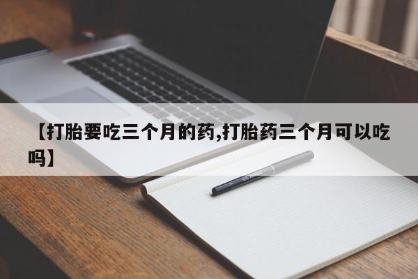 买流产药的联系方式【打胎要吃三个月的药,打胎药三个月可以吃吗】