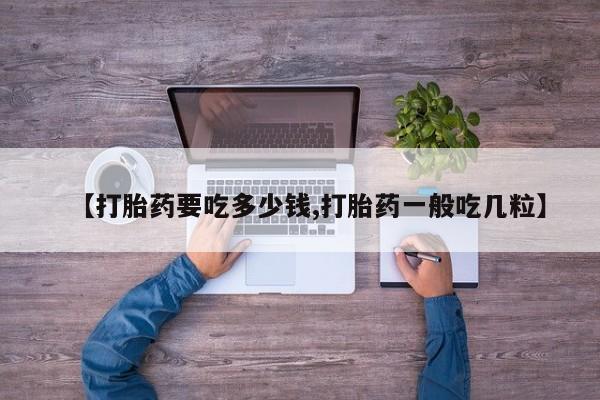 买流产药的联系方式【打胎药要吃多少钱,打胎药一般吃几粒】