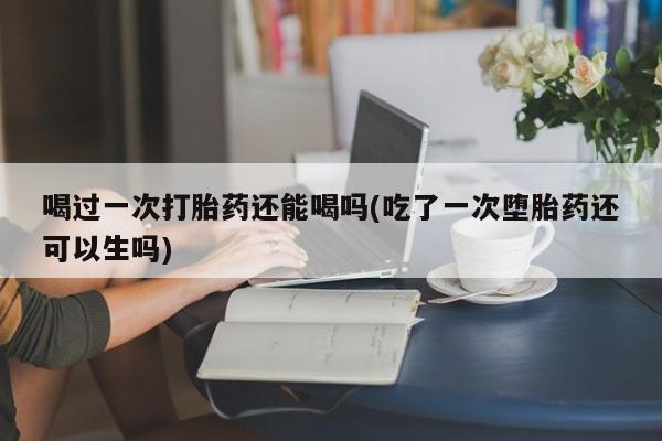 买流产药的联系方式喝过一次打胎药还能喝吗(吃了一次堕胎药还可以生吗)