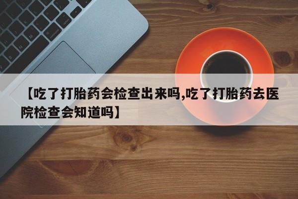 买流产药的联系方式【吃了打胎药会检查出来吗,吃了打胎药去医院检查会知道吗】