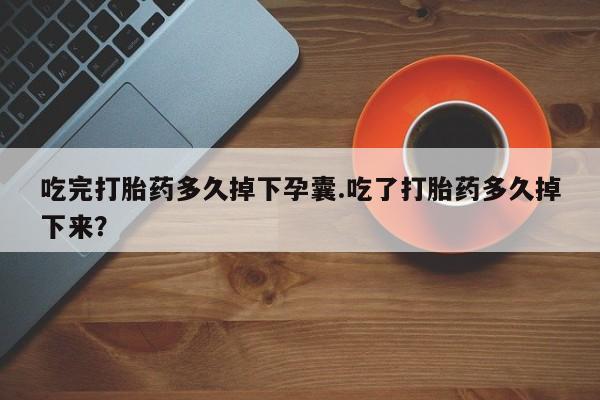 买流产药的联系方式吃完打胎药多久掉下孕囊.吃了打胎药多久掉下来？