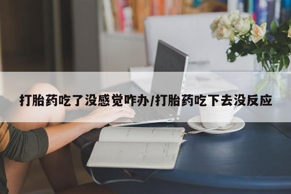 买流产药的联系方式打胎药吃了没感觉咋办/打胎药吃下去没反应