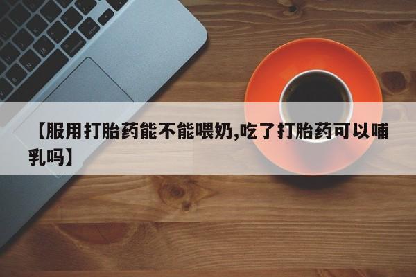 买流产药的联系方式【服用打胎药能不能喂奶,吃了打胎药可以哺乳吗】