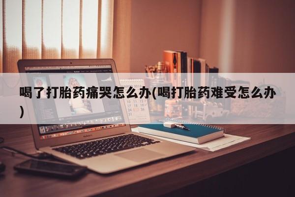 买流产药的联系方式喝了打胎药痛哭怎么办(喝打胎药难受怎么办)