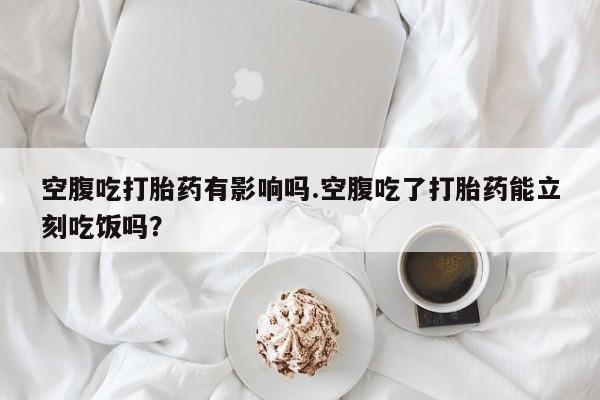 买流产药的联系方式空腹吃打胎药有影响吗.空腹吃了打胎药能立刻吃饭吗？