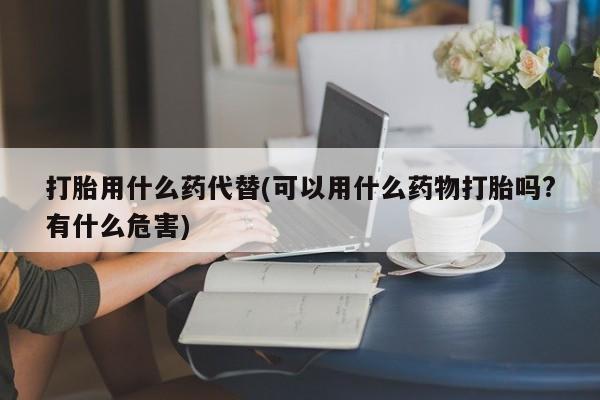 买流产药的联系方式打胎用什么药代替(可以用什么药物打胎吗?有什么危害)