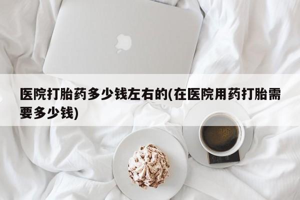 买流产药的联系方式医院打胎药多少钱左右的(在医院用药打胎需要多少钱)